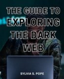 The Guide To Exploring The Dark Web: A Complete Guide to Unveiling the Mysteries of the Dark Web | Discover the Hidden Realms of the Internet | A Handbook to Safely Exploring the Dark Web